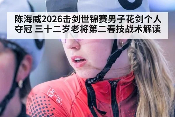 陈海威2026击剑世锦赛男子花剑个人夺冠 三十二岁老将第二春技战术解读